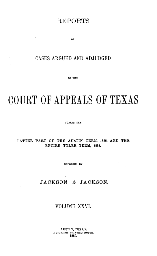 handle is hein.statereports/recapptx0014 and id is 1 raw text is: REPORTS
OF
CASES ARGUED AND ADJUDGED
IN THE

COURT OF APPEALS OF TEXAS
DURING THE
LATTER PART OF THE AUSTIN TERM, 1888, AND THE
ENTIRE TYLER TERM, 1888.
REPORTED BY

JACKSON

& JACKSON.

VOLUME XXVI.
AUSTIN, TEXAS:
HUTCHINGS PRINTING HOUSE.
1889.



