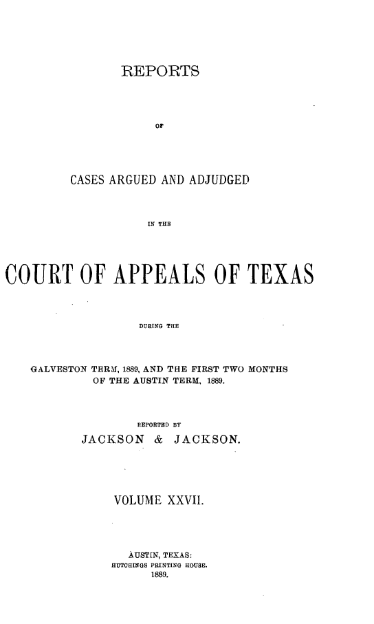 handle is hein.statereports/recapptx0015 and id is 1 raw text is: REPORTS
of
CASES ARGUED AND ADJUDGED
IN THE

COURT OF APPEALS OF TEXAS
DURING THE
GALVESTON TERm!, 1889, AND THE FIRST TWO MONTHS
OF THE AUSTIN TERM, 1889.
REPORTED BY
JACKSON &     JACKSON.
VOLUME XXVII.
AUSTIN, TEXAS:
HUTCHINGS PRINTING HOUSE.
1889.


