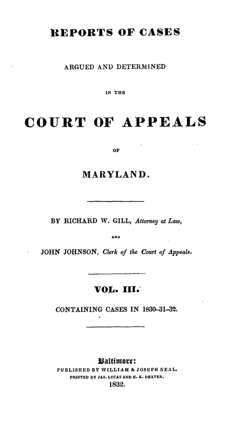 handle is hein.statereports/recargetc0003 and id is 1 raw text is: REPORTS OF CASES
ARGUED AND DETERMINED
IN THE
COURT OF APPEALS
or
MARYLAND.
BY RICHARD W. GILL, Attorney at Law,
ANDa
JOHN JOHNSON, Clerk of the Court of Appeals,
VOL. III.'
CONTAINING CASES IN 1830-31-32,
Baltimoce:
PUBLISHED BY WILLIAM & JOSEPH NEAL,
PRINTED BY JAS. LUCAS AND E. K. DEAVER.
1832.


