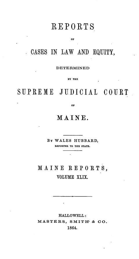 handle is hein.statereports/recaseede0021 and id is 1 raw text is: REPORTS
OP
CASES IN LAW AND EQUITY,
DETERMINED
BY THJ
SUPREME JU1DICIAL COURT
OP

MAINE.
By WALES HUBBARD,
REPORTER TO TEE STATE.
MAINE REPORTS,
VOLTME XLIX.

HALLOWELL:
MASTERS, SMITIP & CO.
1864.


