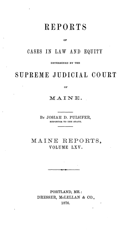 handle is hein.statereports/recaseede0037 and id is 1 raw text is: REPORTS
OF
CASES IN LAW AND EQUITY

DETERMINED BY THE

SUPREME JUDICIAL

OF
M-AINIE.

By JOSIAH D. PULSIFER,
REPORTER TO THE STATE.
MAINE REPORTS,
VOLUME LXV.
PORTLAND, ME.:
DRESSER, McLELLAN & CO.,
1876.

COURT


