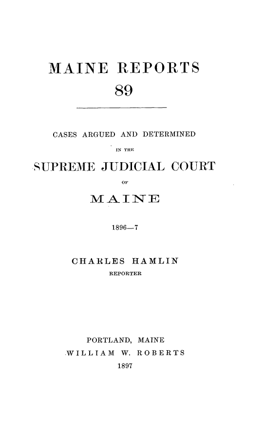 handle is hein.statereports/recaseede0089 and id is 1 raw text is: MAINE REPORTS
89

CASES ARGUED AND DETERMINED
IN THE

SUPREME JUDICIAL
OF
MAINE
1896-7

CHARLES HAMLIN
REPORTER
PORTLAND, MAINE
.WILLIAM W. ROBERTS

1897

COURT


