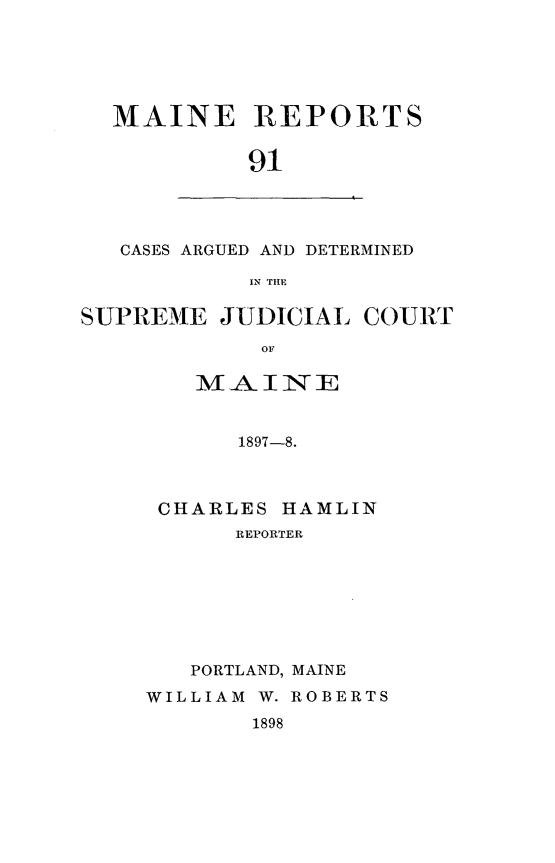 handle is hein.statereports/recaseede0091 and id is 1 raw text is: MAINE REPORTS
91

CASES ARGUED AND DETERMINED
IN TIM

SUPREME JUDICIAL COURT
OF
MAINE
1897-8.

CHARLES HAMLIN
REPORTER
PORTLAND, MAINE
WILLIAM W. ROBERTS

1898


