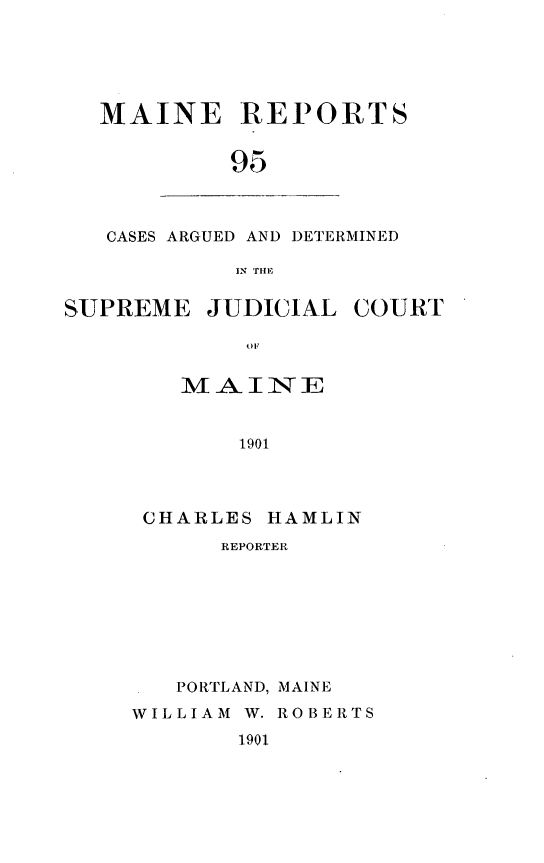 handle is hein.statereports/recaseede0095 and id is 1 raw text is: MAINE REPORTS
95

CASES ARGUED AND DETERMINED
IN THE

SUPREME JUDICIAL COURT
MAINE
1901

CHARLES HAMLIN
REPORTER
PORTLAND, MAINE
WILLIAM W. ROBERTS
1901



