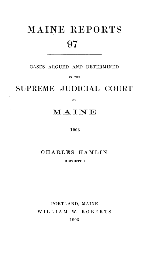 handle is hein.statereports/recaseede0097 and id is 1 raw text is: MAINE REPORTS
97

CASES ARGUED AND DETERMINED
IN TILE

SUPIREME

OF
MAINE
1903

CHARLES HAMLIN
REPORTER
PORTLAND, MAINE
WILLIAM W. ROBERTS
1903

JUDICIAL COURT


