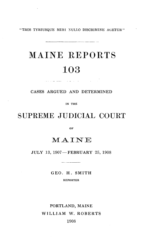 handle is hein.statereports/recaseede0103 and id is 1 raw text is: TROS TYRIUSQUE MIHI NULLO DISCRIMINE AGETUR

MAINE REPORTS
103
CASES ARGUED AND DETERMINED
IN THE
SUPREME JUDICIAL COURT
OF
MAINE

JULY 13, 1907- FEBRUARY 25, 1908
GEO. H. SMITH
REPORTER
PORTLAND, MAINE

WILLIAM W. ROBERTS

1908


