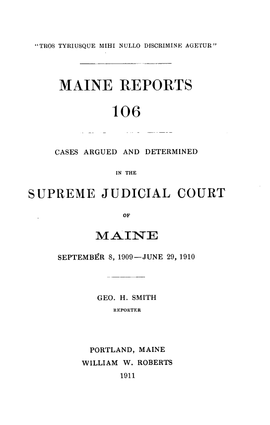 handle is hein.statereports/recaseede0106 and id is 1 raw text is: TROS TYRIUSQUE MIHI NULLO DISCRIMINE AGETUR
MAINE REPORTS
106
CASES ARGUED AND DETERMINED
IN THE
SUPREME JUDICIAL COURT
OF
MAINE
SEPTEMBER 8, 1909-JUNE 29, 1910
GEO. H. SMITH
REPORTER
PORTLAND, MAINE
WILLIAM W. ROBERTS
1911


