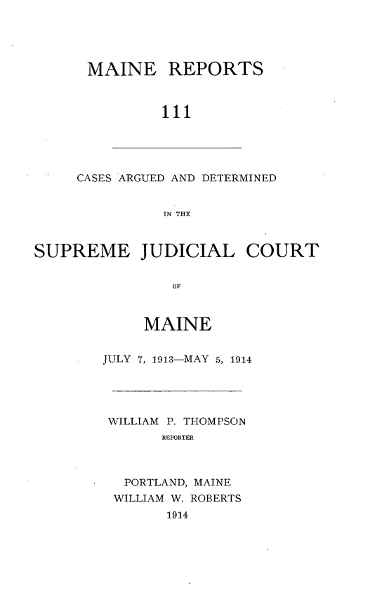 handle is hein.statereports/recaseede0111 and id is 1 raw text is: MAINE REPORTS
111

CASES ARGUED AND DETERMINED
IN THE

SUPREME JUDICIAL COURT
OF
MAINE

JULY 7, 1913-MAY 5, 1914

WILLIAM P. THOMPSON
REPORTER
PORTLAND, MAINE
WILLIAM W. ROBERTS
1914


