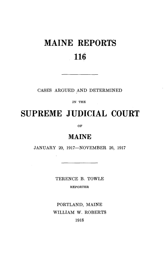 handle is hein.statereports/recaseede0116 and id is 1 raw text is: MAINE REPORTS
116

CASES ARGUED AND DETERMINED
IN THE
SUPREME JUDICIAL COURT
OF
MAINE
JANUARY 20, 1917-NOVEMBER 26, 1917
TERENCE B. TOWLE
REPORTER
PORTLAND, MAINE
WILLIAM W. ROBERTS
1918


