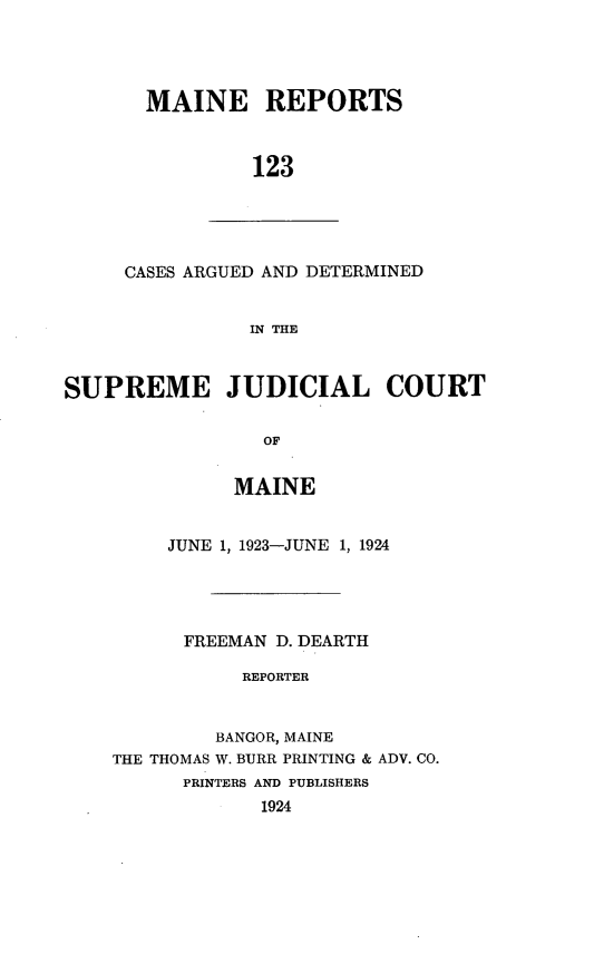 handle is hein.statereports/recaseede0123 and id is 1 raw text is: MAINE REPORTS
123
CASES ARGUED AND DETERMINED
IN THE
SUPREME JUDICIAL COURT
OF
MAINE
JUNE 1, 1923-JUNE 1, 1924
FREEMAN D. DEARTH
REPORTER
BANGOR, MAINE
THE THOMAS W. BURR PRINTING & ADV. CO.
PRINTERS AND PUBLISHERS
1924


