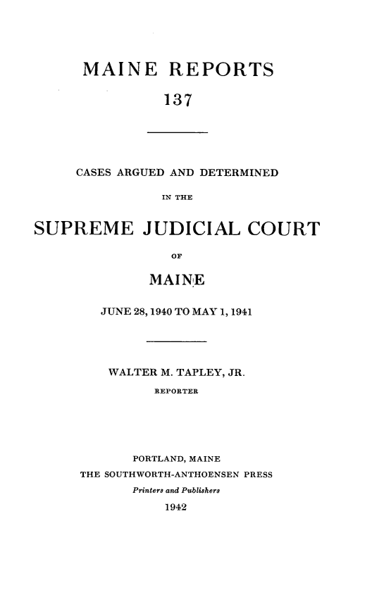 handle is hein.statereports/recaseede0137 and id is 1 raw text is: MAINE REPORTS
137

CASES ARGUED AND DETERMINED
IN THE

SUPREME JUDICIAL COURT
OF
MAINE

JUNE 28, 1940 TO MAY 1, 1941
WALTER M. TAPLEY, JR.
REPORTER
PORTLAND, MAINE
THE SOUTHWORTH-ANTHOENSEN PRESS
Printers and Publishers
1942


