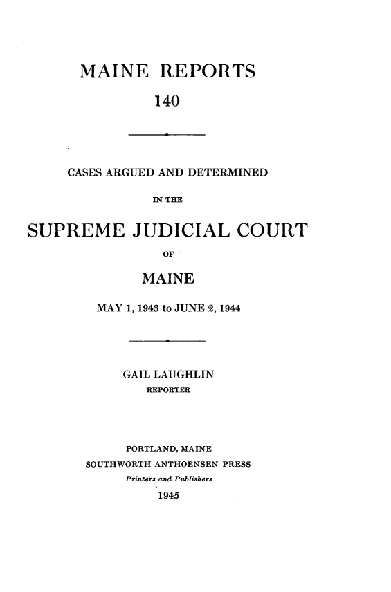 handle is hein.statereports/recaseede0140 and id is 1 raw text is: MAINE REPORTS
140

CASES ARGUED AND DETERMINED
IN THE

SUPREME JUDICIAL COURT
OF '
MAINE

MAY 1, 1943 to JUNE 2, 1944
GAIL LAUGHLIN
REPORTER
PORTLAND, MAINE
SOUTHWORTH-ANTHOENSEN PRESS
Printers and Publishers
1945


