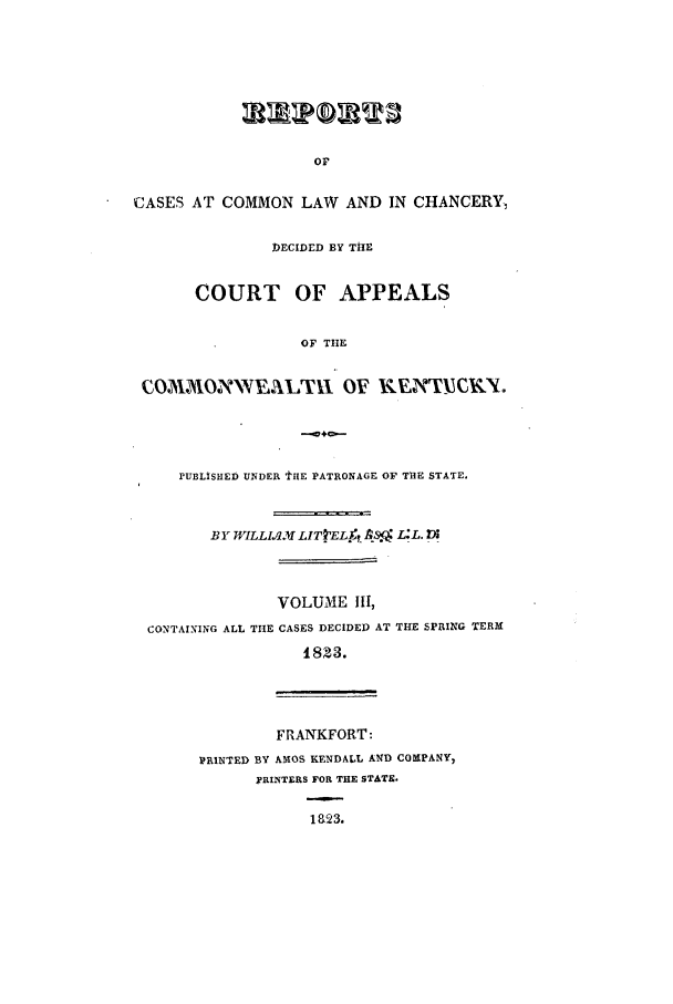 handle is hein.statereports/recclkent0003 and id is 1 raw text is: CASES AT COMMON LAW AND IN CHANCERY,
DECIDED BY THE
COURT OF APPEALS
OF THE
W&OINVs EM, lti OF RUNCKY.

PUBLISHED UNDER tHE PATRONAGE OF THE STATE.
BY WILLIAMLITtEL    AS. L:L. I
VOLUME III,
CONTAINING ALL THE CASES DECIDED AT THE SPRING TERM
I823.
FRANKFORT:
PRINTED BY AMOS KENDALL AND COMPANY,
pRINTERS FOR THE STATE.
Ia23.


