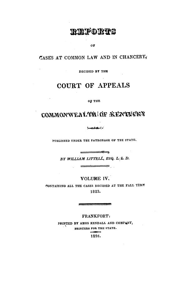 handle is hein.statereports/recclkent0004 and id is 1 raw text is: or
ICASES AT COMMON LAW AND IN CHANCERY
DECIDED BY THE
COURT OF APPEALS
Of THE
PUBLISHED UNDER THE PATRONAGE OF THE STATE.
BY WILLIAM LITTnLL, ESQ. L. L. D.
VOLUME IV.
('ONTAINING ALL THE CASES DECIDED AT THE FALL TERM
1823.
FRANKFORTz
PAINTED BY AMOS KENDALL AND COMPANY,
PRINTERS FOR THE STATE
1824.


