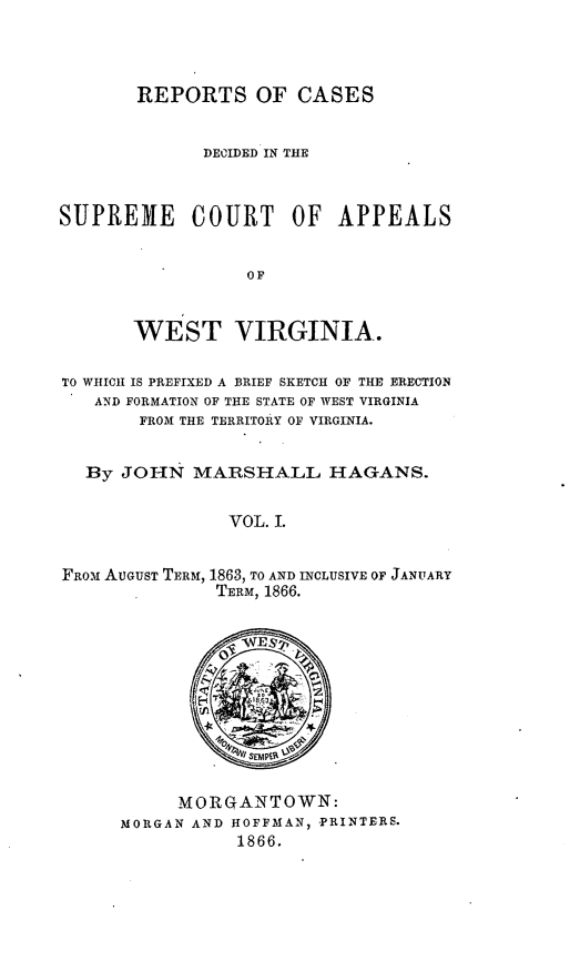 handle is hein.statereports/recdecsr0001 and id is 1 raw text is: REPORTS OF CASES
DECIDED IN THE
SUPREME COURT OF APPEALS
OF
WEST VIRGINIA.
TO WHICH IS PREFIXED A BRIEF SKETCH OF THE ERECTION
AND FORMATION OF THE STATE OF WEST VIRGINIA
FROM THE TERRITORY OF VIRGINIA.
By JOHN MARSHALL HAGANS.
VOL. I.
FpoM AUGUST TERM, 1863, TO AND INCLUSIVE OF JANUARY
TERM, 1866.

MORGANTOWN:
MORGAN AND HOFFMAN, -PRINTERS.
1866.


