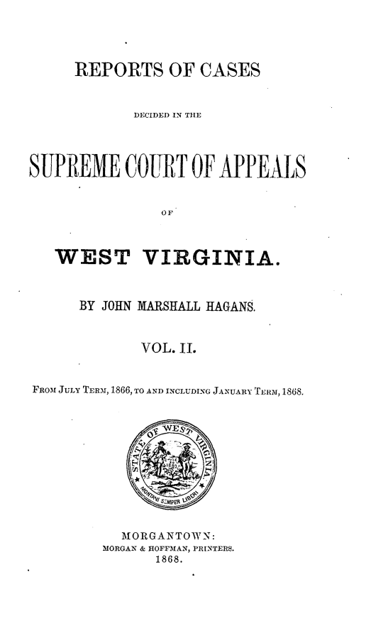 handle is hein.statereports/recdecsr0002 and id is 1 raw text is: REPORTS OF CASES
DECIDED IN THE
SUPREME COURT OF APPEALS
OF
WEST VIRGINIA.
BY JOHN MARSHALL HAGANS.
VOL. II.
FROMN JULY TERMN, 1866, TO AND INCLUDING JANUARY TLRI, 1868.

 OR GANTOWN:
MORGAN & HOFF-MAN, PRINTERS.
1868.


