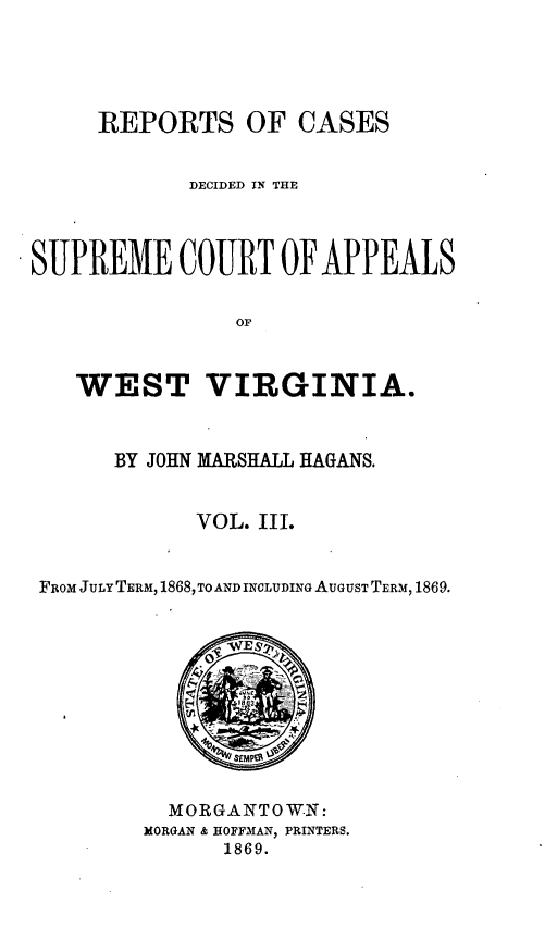 handle is hein.statereports/recdecsr0003 and id is 1 raw text is: REPORTS OF CASES
DECIDED IN THE
SUPREME CORT OF APPEALS
OF
WEST VIRGINIA.
BY JOHN MARSHALL HAGANS.
VOL. III.
FROM JULY TERM, 1868, TO AND INCLUDING AUGUST TERM, 1869.

MORGANTOW.N:
MORGAN & HOFFMAN, PRINTERS.
1869.


