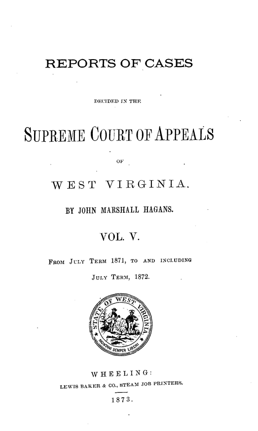 handle is hein.statereports/recdecsr0005 and id is 1 raw text is: REPORTS OF CASES
DECIDED IN THE
SUPREME COURT OF APPEALS
OF

WEST

VIRGINIA.

BY JOHN MARSHALL HAGANS.
VOL. V.
FRom JuLY TERM 1871, TO AND INCLUDING
JULY TERM, 1872.

W H E E L I N G:
LEWIS BAKER & CO., STEA'M JOB PRINTERS.
1873.


