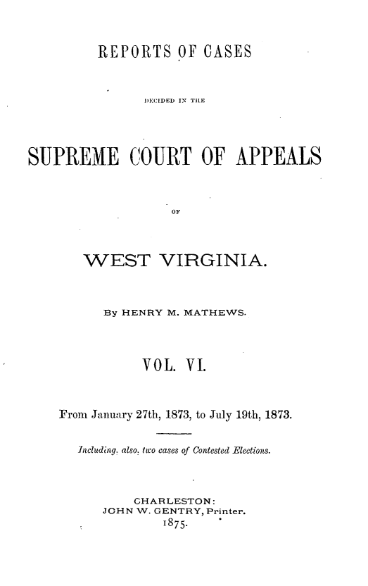 handle is hein.statereports/recdecsr0006 and id is 1 raw text is: REPORTS OF CASES
DECIDED IN THE
SUPREME COURT OF APPEALS
OF
WEST VIRGINIA.

By HENRY M. MATHEWS.
VOL. VI.
From January 27th, 1873, to July 19th, 1873.
ncluding. also, two cases of Contested Elections.
CHARLESTON:
JOHN W. GENTRY, Printer.
1875.


