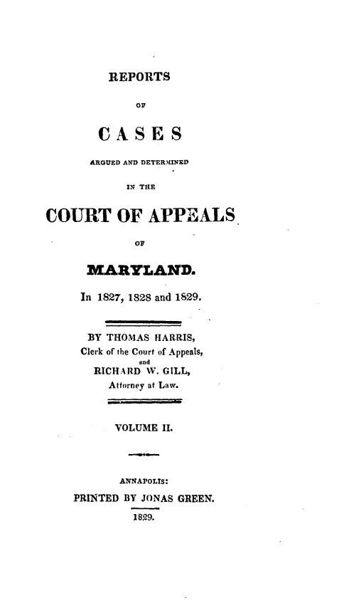 handle is hein.statereports/recesdet0002 and id is 1 raw text is: REPORTS

OF
OASES
ARGUED AND DETERAINED
IN THE
COURT OF APPEALS
Or
MARYLAND.
In 1827, 1828 and 1829.
BY THOMAS HARRIS,
Clerk of the Court of Appeals,
and
RICHARD W. GILL,
Attorney at Law.
VOLUME I.
ANNAPOLIS:
PRINTED BY JONAS GREEN.
1899.


