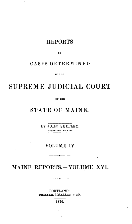 handle is hein.statereports/recsemai0002 and id is 1 raw text is: REPORTS
OF
CASES DETERMINED
IN THE

SUPREME JUDICIAL COURT
OF THE
STATE OF MAINE.
By JOHN SHEPLEY,
COUNSELLOR AT LAW.
VOLUME IV.
MAINE REPORTS.-VOLUME XVI.
PORTLAND:
DRESSER, McLELLAN & CO.
1876.


