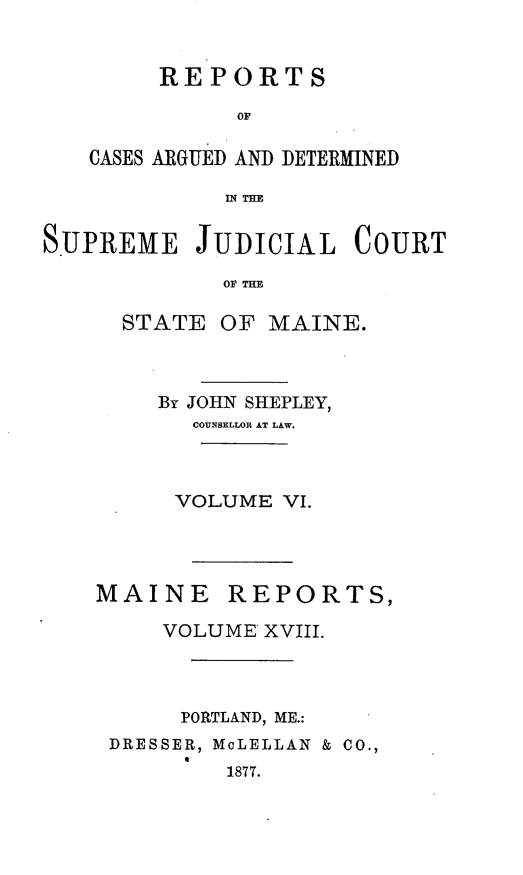 handle is hein.statereports/recsemai0004 and id is 1 raw text is: REPORTS
OF
CASES ARGUED AND DETERMINED
IN THE

SUPREME JUDICIAL COURT
OF THE
STATE OF MAINE.

By JOHN SHEPLEY,
COUNSELLOR AT LAW.
VOLUME VI.
MAINE      REPORTS,
VOLUME XVIII.
PORTLAND, ME.:
DRESSER, McLELLAN & CO.,
1877.


