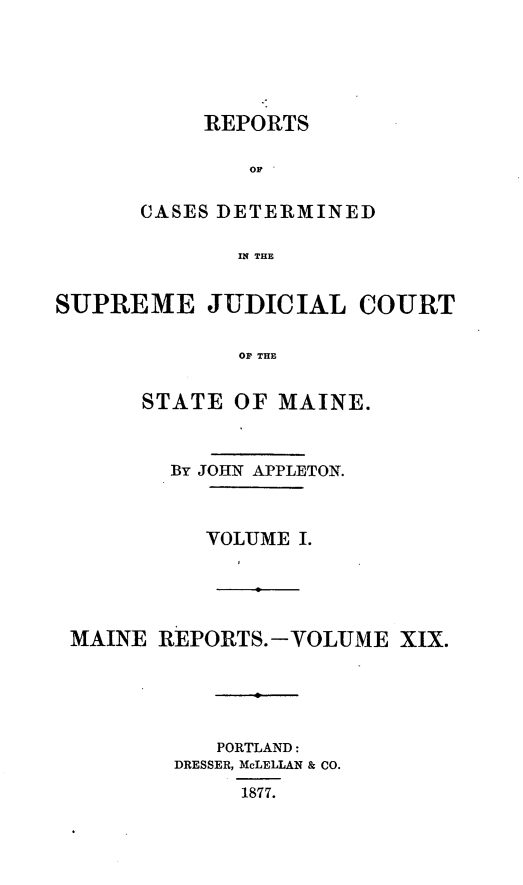 handle is hein.statereports/recsemai0005 and id is 1 raw text is: REPORTS
OF  
CASES DETERMINED
IN THE

SUPREME JUDICIAL COURT
OF THE
STATE OF MAINE.
By JOHN APPLETON.
VOLUME I.
MAINE REPORTS.-VOLUME XIX.
PORTLAND:
DRESSER, McLELLAN & CO.
1877.


