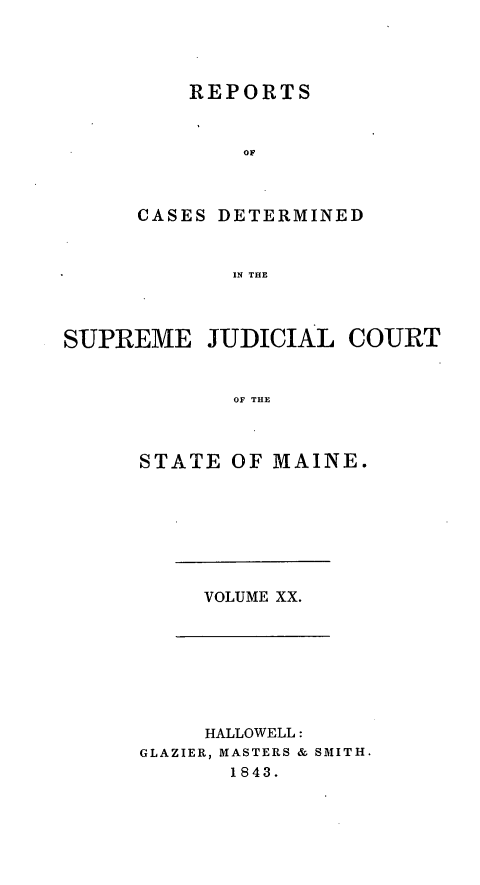 handle is hein.statereports/recsemai0006 and id is 1 raw text is: REPORTS
OF
CASES DETERMINED
IN THE

SUPREME JUDICIAL COURT
OF THE
STATE OF MAINE.

VOLUME XX.

HALLOWELL:
GLAZIER, MASTERS & SMITH.
1843.


