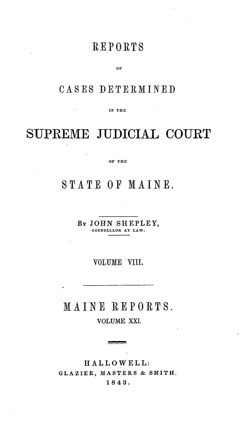 handle is hein.statereports/recsemai0007 and id is 1 raw text is: REPORTS
OF
CASES DETERMINED
IN THE

SUPREME JUDICIAL COURT
OF THE

STATE

OF MAINE.

By JOHN SHEPLEY,
COUNSELLOR AT LAW.
VOLUME VIII.

MAINE REPORTS.
VOLUME XXI.
HALLOWELL:
GLAZIER, MASTERS & SMITH.
1843.


