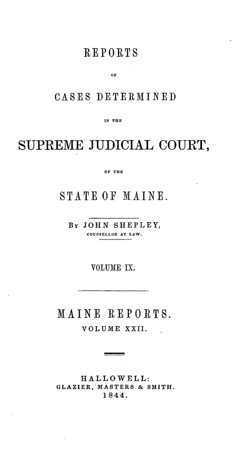 handle is hein.statereports/recsemai0008 and id is 1 raw text is: REPORTS
OF
CASES DETERMINED
IN THE

SUPREME JUDICIAL COURT,
OF THE
STATE OF MAINE.

By JOHN SHEPLEY,
COUNSELLOR AT LAW.
VOLUME IX.

MAINE REPORTS.
VOLUME XXII.
HALLOWELL:
GLAZIER, MASTERS & SMITH.
1844.


