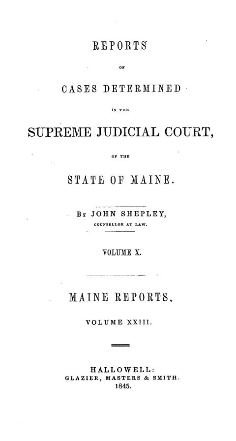 handle is hein.statereports/recsemai0009 and id is 1 raw text is: REPORTS
OF
CASES DETERMINED
IN THE

SUPREME JUDICIAL COURT,
OF THE
STATE OF MAINE.

By JOHN SHEPLEY,
COUNSELLOR AT LAW.
VOLIIE X.
MAINE REPORTS,
VOLUME XXIII.
HALLOWELL:
GLAZIER, MASTERS & SMITH.
1845.


