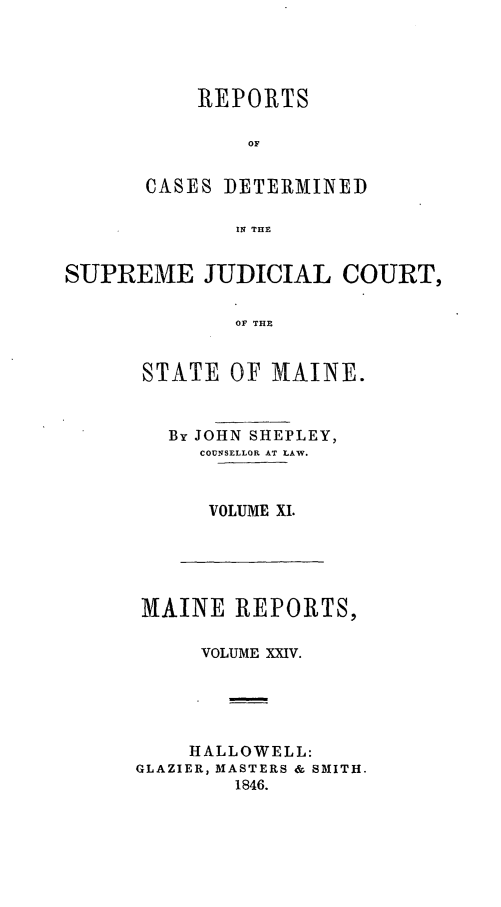 handle is hein.statereports/recsemai0010 and id is 1 raw text is: REPORTS
OF
CASES DETERMINED
IN THE

SUPREME JUDICIAL COURT,
OF THE
STATE OF MAINE.

By JOHN SHEPLEY,
COUNSELLOR AT LAW.
VOLUME XI.

MAINE REPORTS,
VOLUME XXIV.
HALLOWELL:
GLAZIER, MASTERS & SMITH.
1846.


