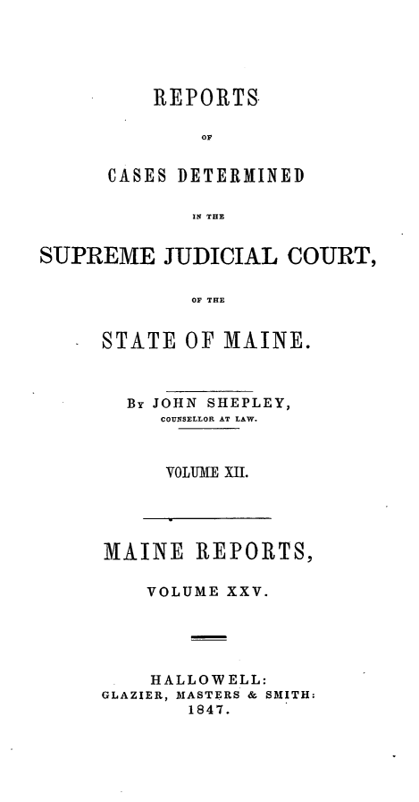 handle is hein.statereports/recsemai0011 and id is 1 raw text is: REPORTS
OF
CASES DETERMINED
IN THE

SUPREME JUDICIAL COURT,
OF THE
STATE OF MAINE.

By JOHN SHEPLEY,
COUNSELLOR AT LAW.
VOLUME XII.

MAINE REPORTS,
VOLUME XXV.
HALLOWELL:
GLAZIER, MASTERS & SMITH:
1847.


