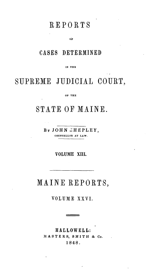 handle is hein.statereports/recsemai0012 and id is 1 raw text is: REPORTS
'OF
CASES DETERMINED
IN THE

SUPREME JUDICIAL COURT,
OF THE
STATE OF MAINE.

By JOHN  HEPLEY,
COUNSELLOR AT LAW.
VOLUME XIII.

MAINE REPORTS,
VOLUME XXVI.
HALLOWELL:
MASTERS, SMITH & Co.
1848.


