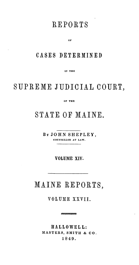 handle is hein.statereports/recsemai0013 and id is 1 raw text is: REPORTS
OF
CASES DETERMINED
IN THE

SUPREME JUDICIAL COURT,
OF THE
STATE OF MAINE.

By JOHN SHEPLEY,
COUNSELLOR AT LAW.
VOLUME XIV.

MAINE REPORTS,
VOLUME XXVII.
HALLOWELL:
MASTERS, SMITH & CO.
1849.


