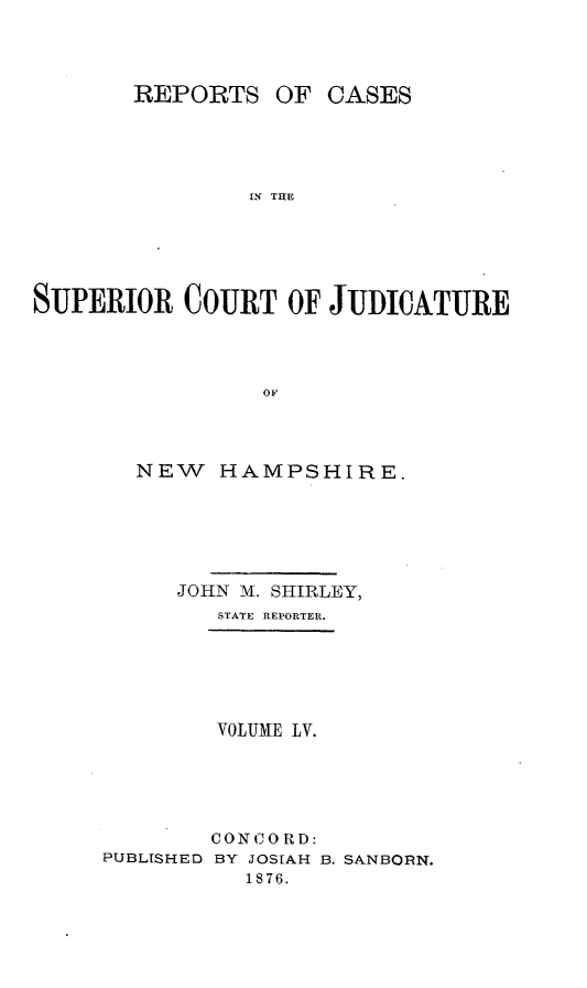 handle is hein.statereports/recsprrtj0001 and id is 1 raw text is: REPORTS OF CASES
IN THE
SUPERIOR COURT OF JUDICATURE
OF

NEW    HAMPSHIRE.
JOHN M. SHIRLEY,
STATE REPORTER.
VOLUME LV.
CONCO RD:
PUBLISHED BY JOSIAH B. SANBORN.
1876.


