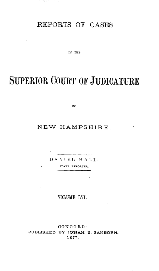 handle is hein.statereports/recsprrtj0002 and id is 1 raw text is: REPORTS

OF CASES

IN THE

SUPERIOR COURT OF JUDICATURE
OF
NEW HAMPSHIRE.

DANIEL HALL,
STATE REPORTER.
VOLUME LVI.
CONCORD:
PUBLISHED BY JOSIAH B. SANBORN.
1877.


