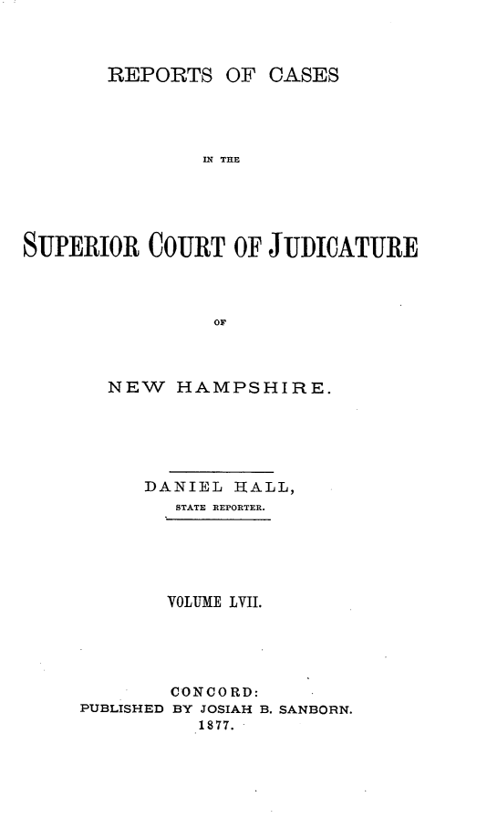 handle is hein.statereports/recsprrtj0003 and id is 1 raw text is: REPORTS OF

CASES

IN THE

SUPERIOR COURT OF JUDICATURE
OF
NEW HAMPSHIRE.

DANIEL IRALL,
STATE REPORTER.
VOLUME LVII.
CONCORD:
PUBLISHED BY JOSIAH B. SANBORN.
1877.


