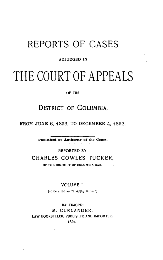 handle is hein.statereports/rectappdc0001 and id is 1 raw text is: 









     REPORTS OF CASES


               ADJUDGED IN




THE COURT OF APPEALS


                 OF THE



        DISTRICT OF COLUMBIA,


  FROM JUNE 6, 1893. TO DECEMBER 4, 4893.


        Published by Authority of the Court.

               REPORTED BY

      CHARLES COWLES TUCKER,
          OF THE DISTRICT OF COLUMBIA BAR.




                VOLUME I.
           (to be cited as Ii App., D. C.)


                BALTIMORE:
             M. CURLANDER,
      LAW BOOKSELLER, PUBLISHER AND IMPORTER.
                  1894.



