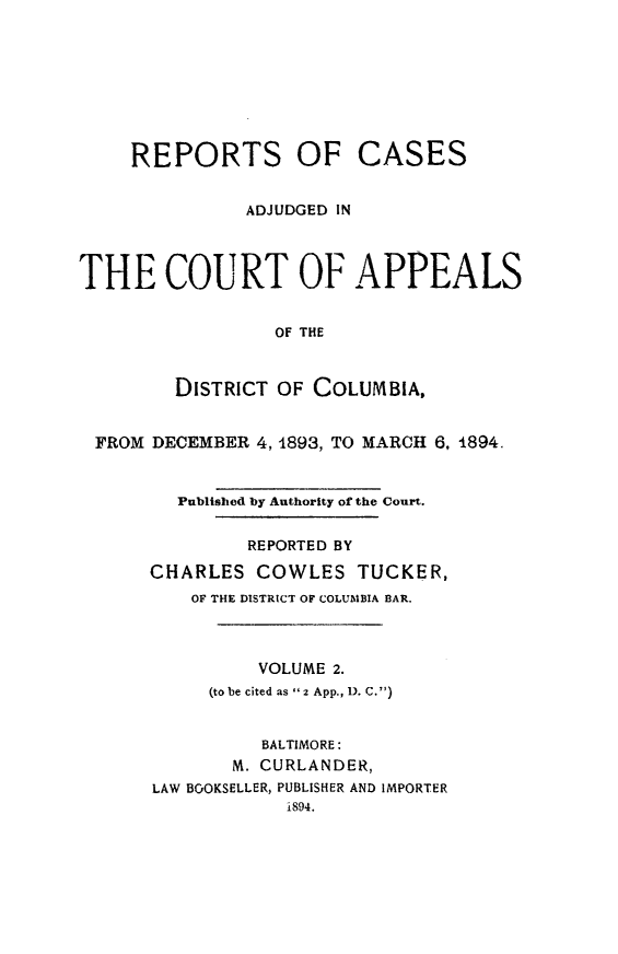 handle is hein.statereports/rectappdc0002 and id is 1 raw text is: 








REPORTS OF


CASES


               ADJUDGED IN



THE COURT OF APPEALS


                 OF THE



        DISTRICT OF COLUMBIA,


 FROM DECEMBER 4, 1893, TO MARCH 6, 1894.


         Published by Authority of the Court.


               REPORTED BY

      CHARLES COWLES TUCKER,
          OF THE DISTRICT OF COLUMBIA BAR.



                VOLUME 2.
           (to be cited as 2 App., 1). C.)


                BALTIMORE:
             M. CURLANDER,
      LAW BOOKSELLER, PUBLISHER AND IMPORTER
                  i894.


