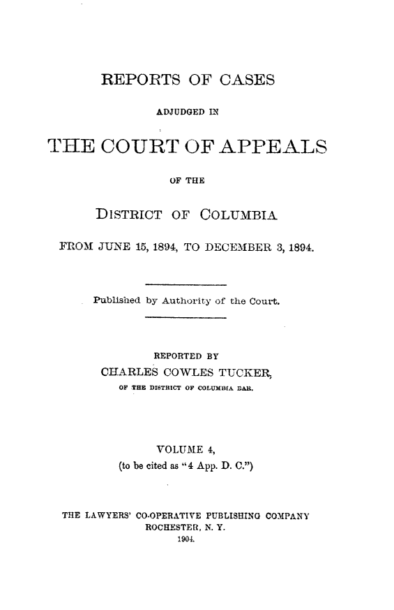 handle is hein.statereports/rectappdc0004 and id is 1 raw text is: 






       REPORTS OF CASES


               ADJUDGED IN


THE COURT OF APPEALS


                 OF THE


       DISTRICT OF   COLUMBIA


  FROM1 JUNE 15, 1894, TO DECEMBER 3, 1894.




      Published by Authority of the Court.




               REPORTED BY
       CIARLES COWLES TUCKER,
          OF THE DISTRICT OF COLUMBIA BAR.





               VOLUME 4,

          (to be cited as 4 App. D. C.)




  THE LAWYERS' CO-OPERATIVE PUBLISHING COMPANY
              ROCHESTER, N. Y.
                  1904.


