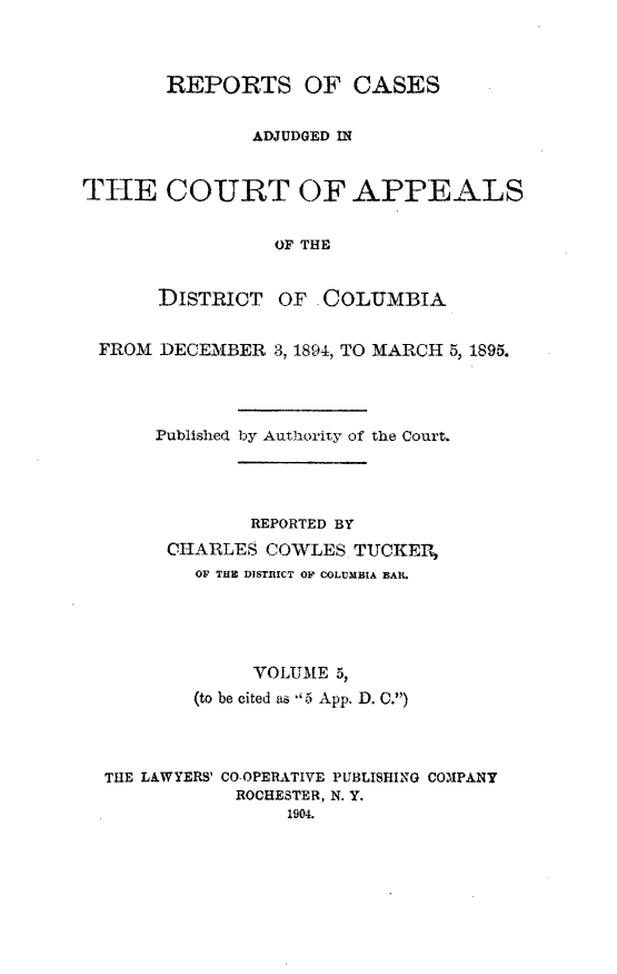 handle is hein.statereports/rectappdc0005 and id is 1 raw text is: 



       REPORTS OF CASES


               ADJUDGED IN


THE COURT OF APPEALS


                 OF THE


       DISTRICT OF . COLUMBIA


 FROM DECEMBER 3, 1894, TO MARCH 5, 1895.




      Published by Authority of the Court.




               REPORTED BY
       CHARLES COWLES TUCKER,
          OF THE DISTRICT OF COLUMBIA BAR.





               VOLUME 5,
          (to be cited as 5 App. D. C.)




  THE LAWYERS' CO-OPERATIVE PUBLISHING COMPANY
             ROCHESTER, N. Y.
                  1904.


