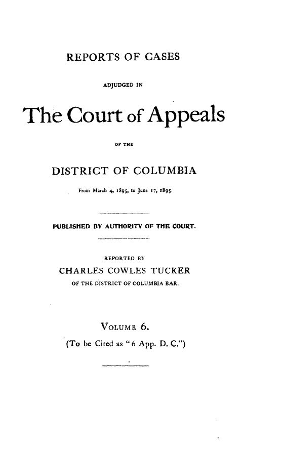 handle is hein.statereports/rectappdc0006 and id is 1 raw text is: 





        REPORTS OF CASES


               ADJUDGED IN



The Court of Appeals


                 OF THE


     DISTRICT OF COLUMBIA


     From  March 4, z895, to June 17, I395.



PUBLISHED BY AUTHORITY OF THE COURT.



         REPORTED BY

 CHARLES COWLES TUCKER
   OF THE DISTRICT OF COLUMBIA BAR.




         VOLUME 6.

  (To be Cited as 6 App. D. C.)


