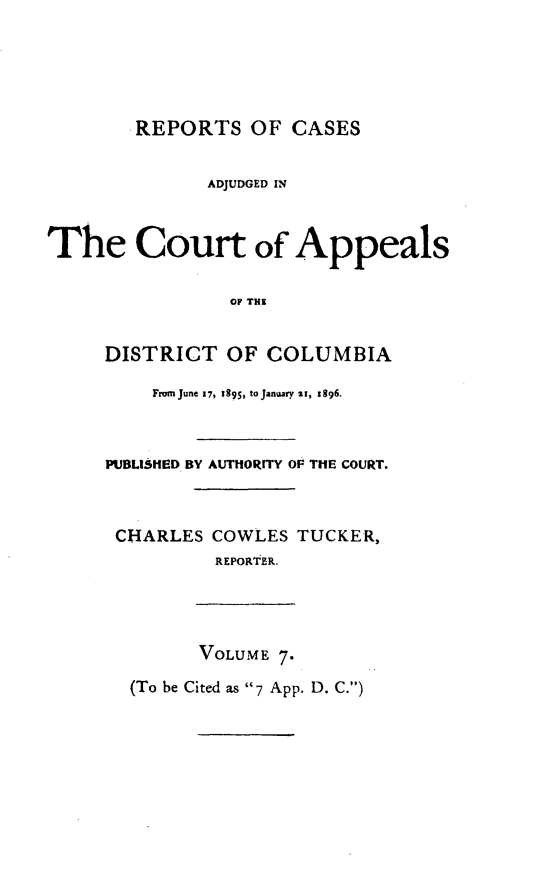 handle is hein.statereports/rectappdc0007 and id is 1 raw text is: 





       REPORTS OF CASES


              ADJUDGED IN



The Court of Appeals

                OF THI


     DISTRICT OF COLUMBIA

         From June 17, 1895, to January 2i, 1996.



     PUBLIMED BY AUTHORITY OF THE COURT.



     CHARLES COWLES TUCKER,
               REPORTER.




             VOLUME 7.

       (To be Cited as 7 App. D. C.)



