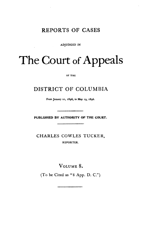 handle is hein.statereports/rectappdc0008 and id is 1 raw text is: 





        REPORTS OF CASES


              ADJUDGED IN



The Court of Appeals

                OF THE


     DISTRICT OF COLUMBIA

         From January 21, t896, to May 19, x896.



     PUBLISHED BY AUTHORITY OF THE COURT.



     CHARLES COWLES TUCKER,
               REPORTER.




               VOLUM .8.

       (To be Cited as 8 App. D. C.)


