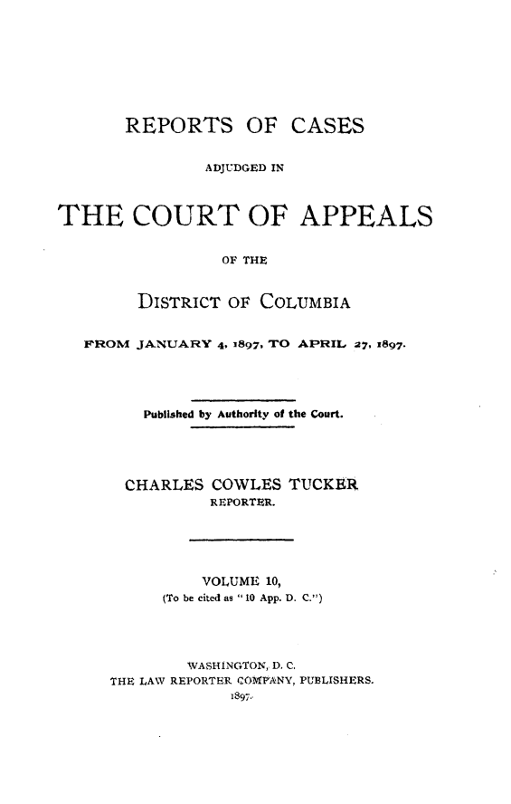 handle is hein.statereports/rectappdc0010 and id is 1 raw text is: 








REPORTS OF


CASES


                ADJUDGED IN



THE COURT OF APPEALS


                 OF THE


        DISTRICT OF COLUMBIA


   FROM JANUARY 4, 3897, TO APRIL 27, 1897.




         Published by Authority of the Court.




       CHARLES COWLES TUCKER
                REPORTER.





                VOLUME 10,
           (To be cited as  10 App. D. C.)




              WASHINGTON, D. C.
      THE LAW REPORTER CO PIANY, PUBLISHERS.
                  1897..


