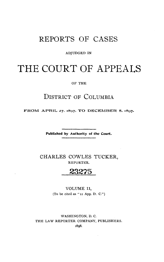 handle is hein.statereports/rectappdc0011 and id is 1 raw text is: 







REPORTS OF


CASES


               ADJUDGED IN



THE COURT OF APPEALS


                 OF THE


        DISTRICT OF COLUMBIA


  FROINl APRIL 27, 897, TO DECIIBER 8, 1897.




         Published by Authority of the Court.




       CHARLES COWLES TUCKER,
                REPORTER.

                23275


                VOLUME 11,
           (To be cited as ix App. D. C.)




             WASHINGTON, D. C.
     THE LAW REPORTER COMPANY, PUBLISHERS.


