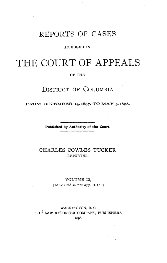 handle is hein.statereports/rectappdc0012 and id is 1 raw text is: 






       REPORTS OF CASES

               ADJUDGED IN



THE COURT OF APPEALS

                 OF THE


        DISTRICT OF COLUMBIA


   FROM DECFEMBER I4, 1897, TO MAY 3, t898.




         Published 1Oy Authority of the Court.


CHARLES COWLES
         REPORTER.


TUCKER


          VOLUME 12,
      (To be cited as  12 App. D. C.)




        WASHINGTON, D. C.
THE LAW REPORTER COMPANY, PUBLISHERS.
             1898.


