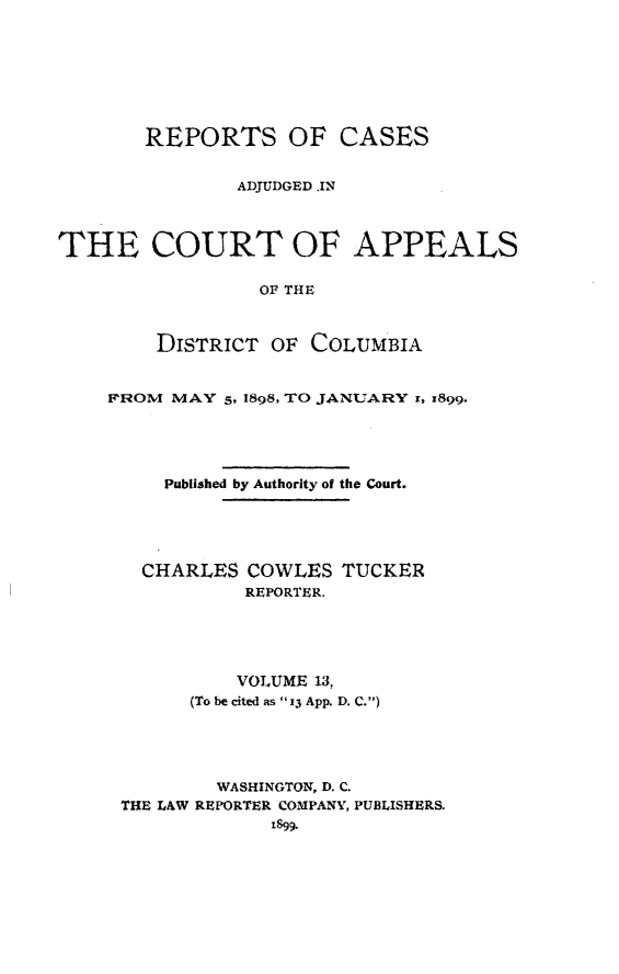 handle is hein.statereports/rectappdc0013 and id is 1 raw text is: 







       REPORTS OF CASES


               ADJUDGED .IN



THE COURT OF APPEALS

                 OF THE



        DISTRICT OF COLUMBIA


FROM MAY 5, 1898, TO JANUARY 1, 1899.




     Published by Authority of the Court.





   CHARLES COWLES TUCKER
            REPORTER.





            VOLUME 13,
       (To be cited as 13 App. D. C.)




         WASHINGTON, D. C.
 THE LAW REPORTER COMPANY, PUBLISHERS.
              1899.


