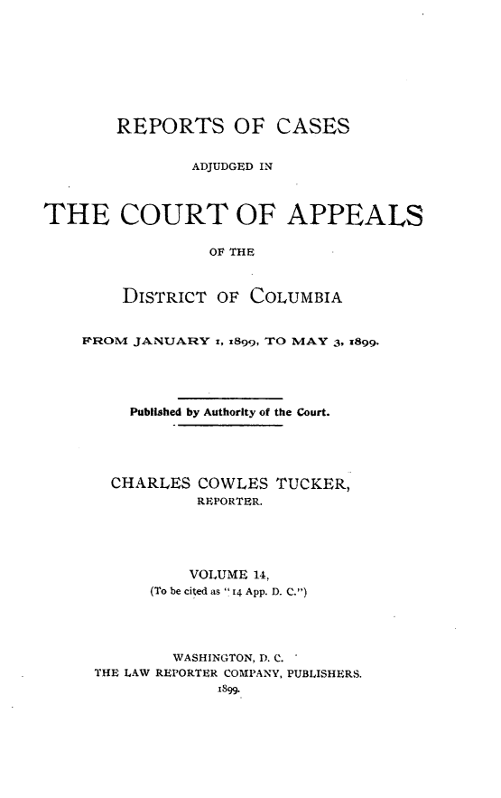 handle is hein.statereports/rectappdc0014 and id is 1 raw text is: 









        REPORTS OF CASES


               ADJUDGED IN



THE COURT OF APPEALS


                 OF THE



        DISTRICT OF COLUMBIA


FROM JANUARY i, x899, TO MAY 3, x899.





     Published by Authority of the Court.





   CHARLES COWLES TUCKER,
            REPORTER.





            VOLUME 14,
       (To be cited as  14 App. D. C.)





         WASHINGTON, D. C.
 THE LAW REPORTER COMPANY, PUBLISHERS.
              1899.


